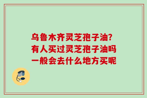 乌鲁木齐灵芝孢子油？有人买过灵芝孢子油吗一般会去什么地方买呢