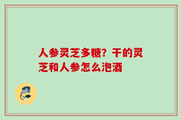 人参灵芝多糖？干的灵芝和人参怎么泡酒