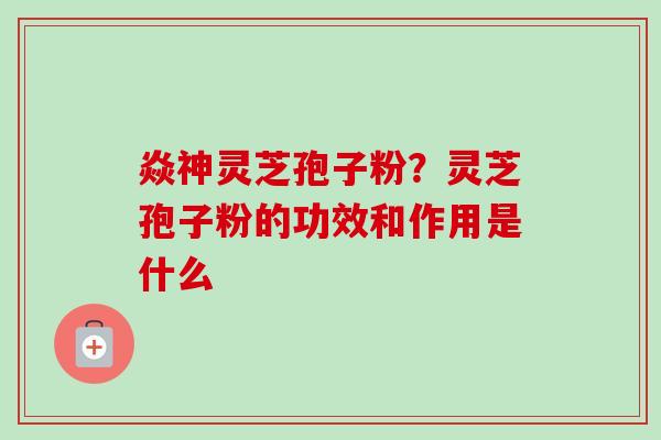 焱神灵芝孢子粉？灵芝孢子粉的功效和作用是什么