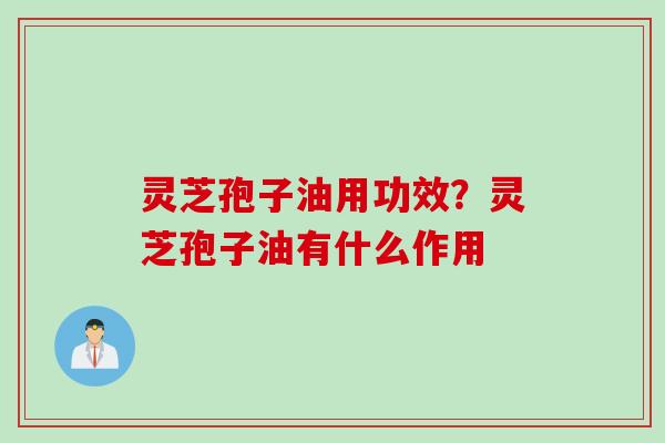 灵芝孢子油用功效？灵芝孢子油有什么作用
