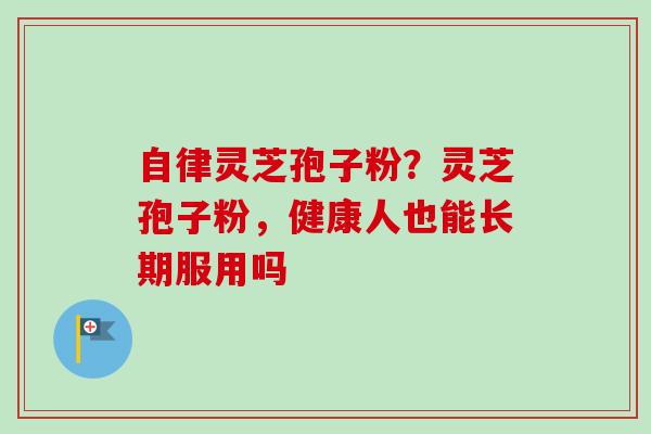 自律灵芝孢子粉？灵芝孢子粉，健康人也能长期服用吗