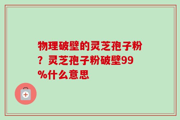 物理破壁的灵芝孢子粉？灵芝孢子粉破壁99%什么意思
