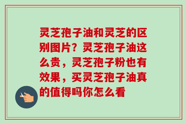 灵芝孢子油和灵芝的区别图片？灵芝孢子油这么贵，灵芝孢子粉也有效果，买灵芝孢子油真的值得吗你怎么看