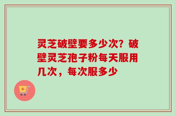灵芝破壁要多少次？破壁灵芝孢子粉每天服用几次，每次服多少