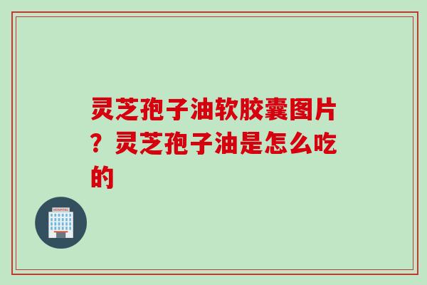 灵芝孢子油软胶囊图片？灵芝孢子油是怎么吃的