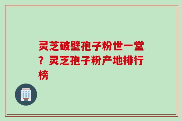 灵芝破壁孢子粉世一堂？灵芝孢子粉产地排行榜