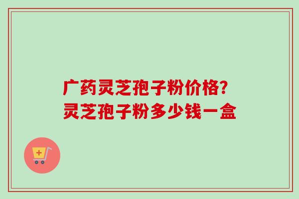 广药灵芝孢子粉价格？灵芝孢子粉多少钱一盒