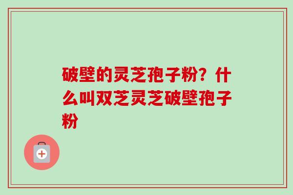 破壁的灵芝孢子粉?什么叫双芝灵芝破壁孢子粉 破壁的灵芝孢子粉?什么叫双芝灵芝破壁孢子粉