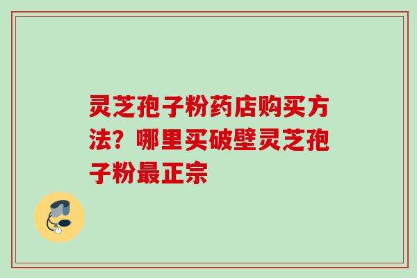 灵芝孢子粉药店购买方法？哪里买破壁灵芝孢子粉最正宗