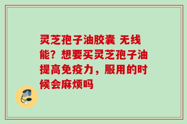 灵芝孢子油胶囊 无线能？想要买灵芝孢子油提高免疫力，服用的时候会麻烦吗