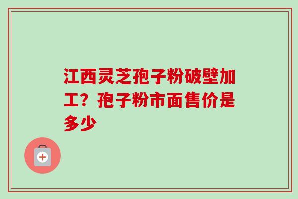 江西灵芝孢子粉破壁加工？孢子粉市面售价是多少