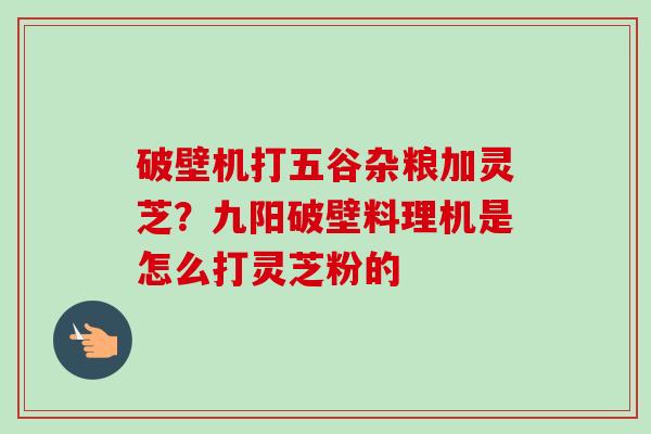 破壁机打五谷杂粮加灵芝?九阳破壁料理机是怎么打灵芝粉的 破壁机打五谷杂粮加灵芝?九阳破壁料理机是怎么打灵芝粉的
