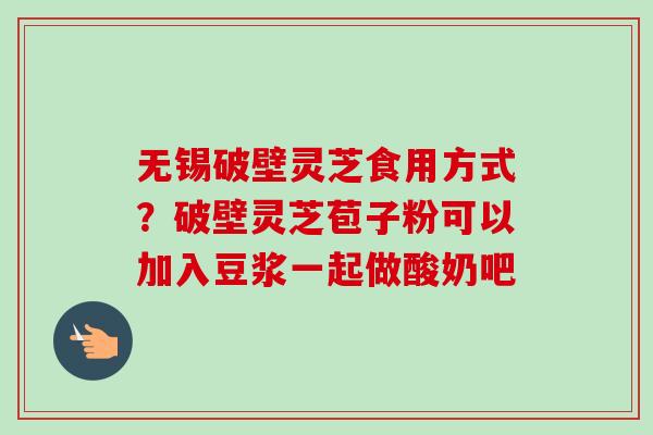 无锡破壁灵芝食用方式？破壁灵芝苞子粉可以加入豆浆一起做酸奶吧