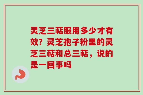 灵芝三萜服用多少才有效？灵芝孢子粉里的灵芝三萜和总三萜，说的是一回事吗