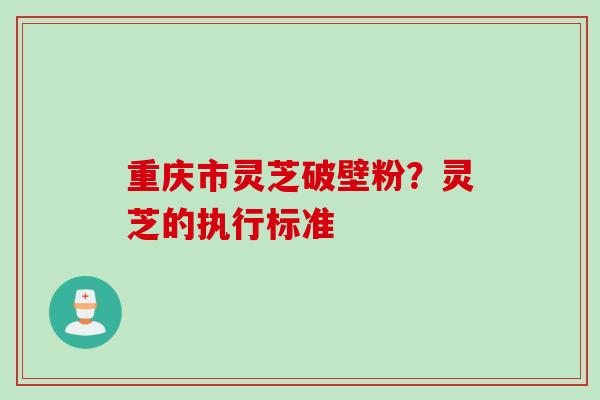 重庆市灵芝破壁粉？灵芝的执行标准