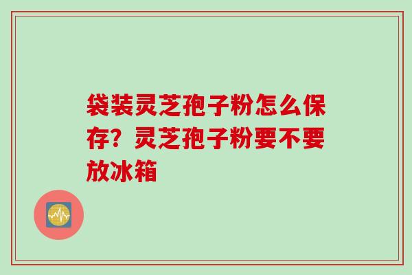 袋装灵芝孢子粉怎么保存？灵芝孢子粉要不要放冰箱