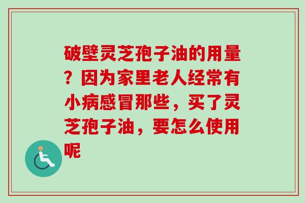 破壁灵芝孢子油的用量？因为家里老人经常有小病感冒那些，买了灵芝孢子油，要怎么使用呢
