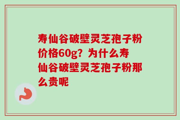 寿仙谷破壁灵芝孢子粉价格60g？为什么寿仙谷破壁灵芝孢子粉那么贵呢
