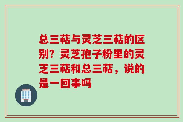 总三萜与灵芝三萜的区别？灵芝孢子粉里的灵芝三萜和总三萜，说的是一回事吗