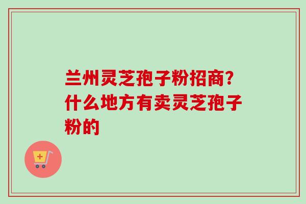 兰州灵芝孢子粉招商？什么地方有卖灵芝孢子粉的