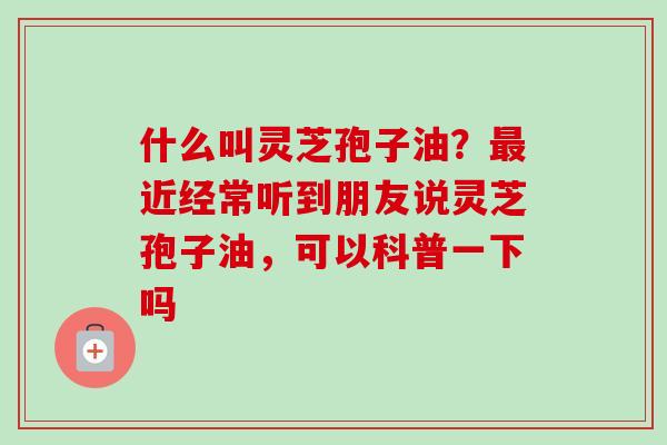 什么叫灵芝孢子油？最近经常听到朋友说灵芝孢子油，可以科普一下吗