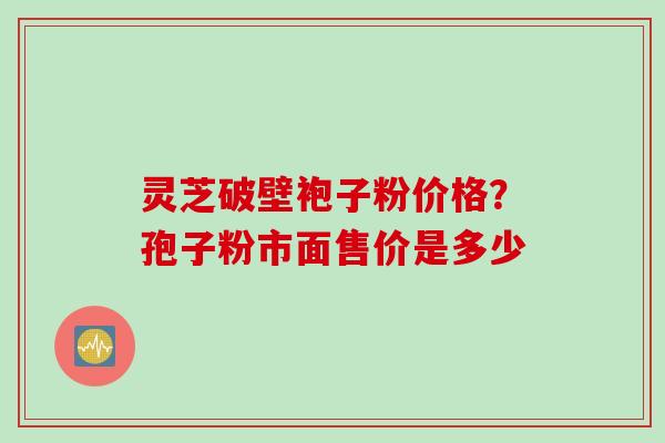 灵芝破壁袍子粉价格？孢子粉市面售价是多少