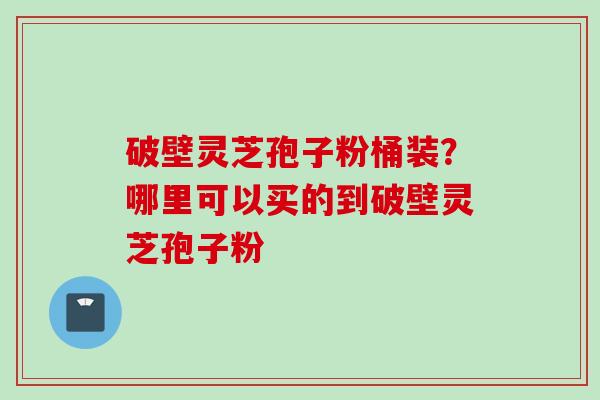 破壁灵芝孢子粉桶装？哪里可以买的到破壁灵芝孢子粉