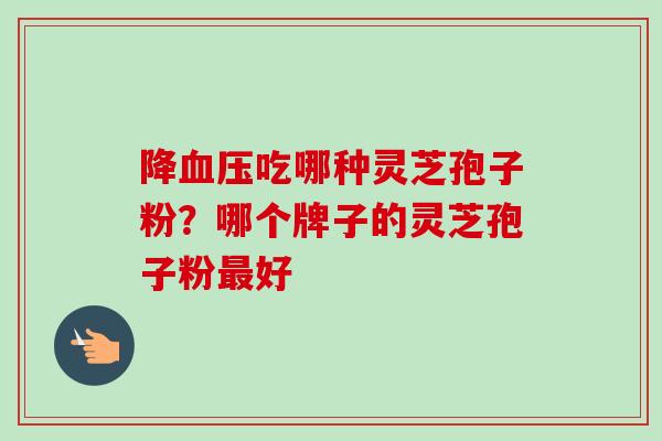 降吃哪种灵芝孢子粉？哪个牌子的灵芝孢子粉好