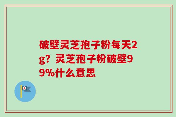 破壁灵芝孢子粉每天2g？灵芝孢子粉破壁99%什么意思