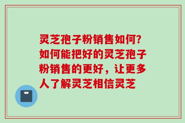 灵芝孢子粉销售如何？如何能把好的灵芝孢子粉销售的更好，让更多人了解灵芝相信灵芝