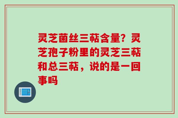 灵芝菌丝三萜含量？灵芝孢子粉里的灵芝三萜和总三萜，说的是一回事吗