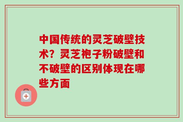 中国传统的灵芝破壁技术？灵芝袍子粉破壁和不破壁的区别体现在哪些方面