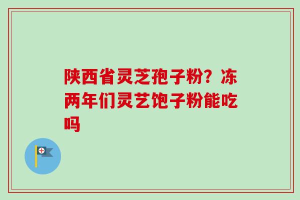 陕西省灵芝孢子粉？冻两年们灵艺饱子粉能吃吗