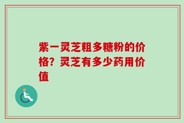 紫一灵芝粗多糖粉的价格？灵芝有多少药用价值