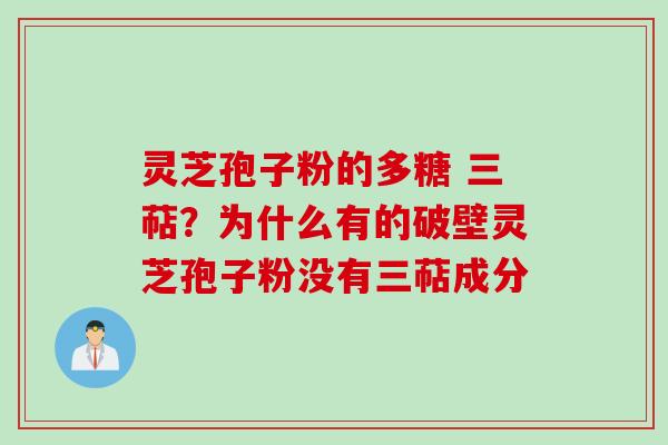 灵芝孢子粉的多糖 三萜？为什么有的破壁灵芝孢子粉没有三萜成分