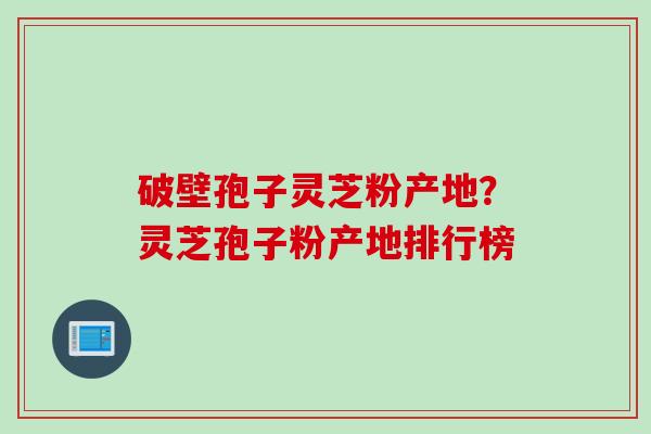 破壁孢子灵芝粉产地?灵芝孢子粉产地排行榜 破壁孢子灵芝粉产地?灵芝孢子粉产地排行榜