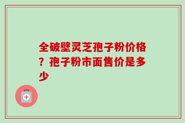 全破壁灵芝孢子粉价格？孢子粉市面售价是多少