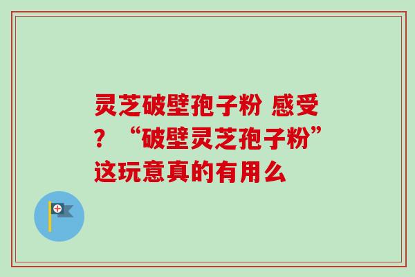 灵芝破壁孢子粉 感受？“破壁灵芝孢子粉”这玩意真的有用么