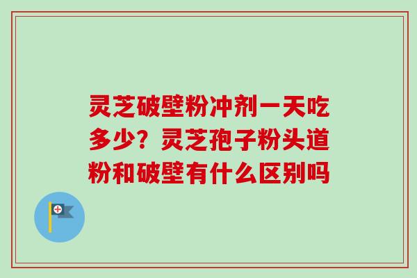 灵芝破壁粉冲剂一天吃多少？灵芝孢子粉头道粉和破壁有什么区别吗