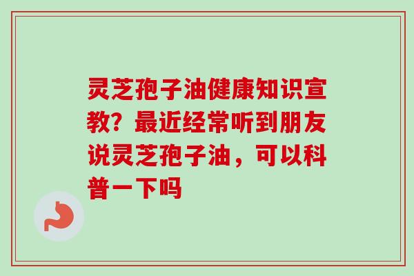 灵芝孢子油健康知识宣教？最近经常听到朋友说灵芝孢子油，可以科普一下吗