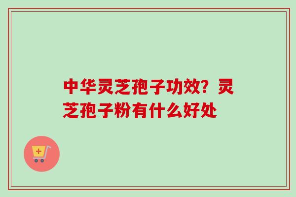 中华灵芝孢子功效?灵芝孢子粉有什么好处 中华灵芝孢子功效?灵芝孢子粉有什么好处