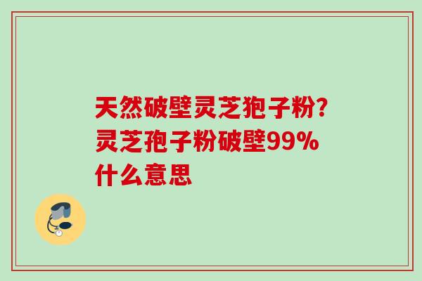 天然破壁灵芝狍子粉？灵芝孢子粉破壁99%什么意思