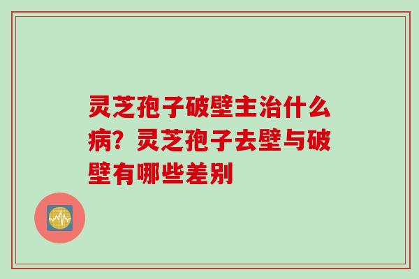 灵芝孢子破壁主治什么病？灵芝孢子去壁与破壁有哪些差别