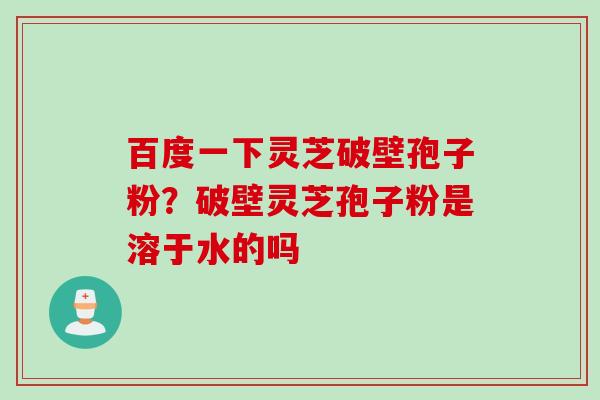 百度一下灵芝破壁孢子粉?破壁灵芝孢子粉是溶于水的吗 百度一下灵芝破壁孢子粉?破壁灵芝孢子粉是溶于水的吗
