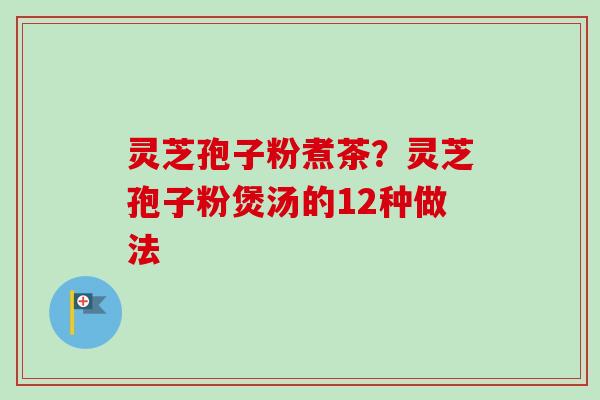灵芝孢子粉煮茶？灵芝孢子粉煲汤的12种做法