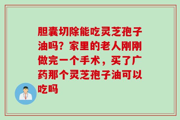胆囊切除能吃灵芝孢子油吗？家里的老人刚刚做完一个手术，买了广药那个灵芝孢子油可以吃吗