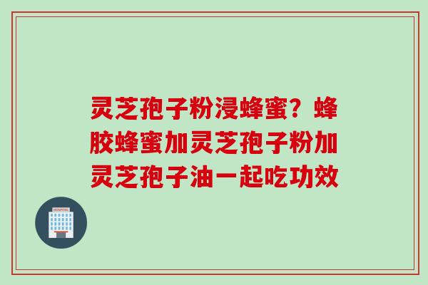 灵芝孢子粉浸蜂蜜？蜂胶蜂蜜加灵芝孢子粉加灵芝孢子油一起吃功效