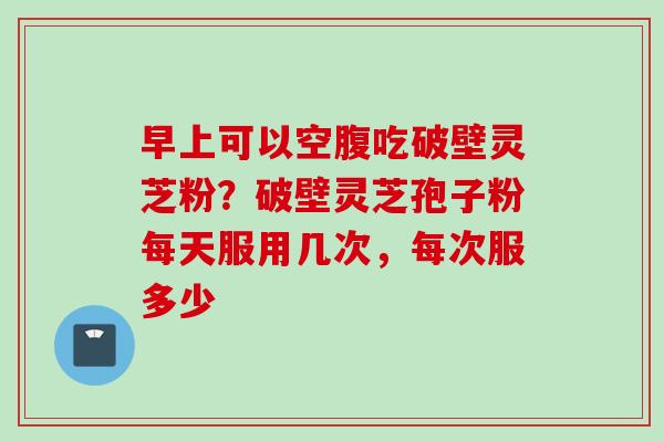 早上可以空腹吃破壁灵芝粉?破壁灵芝孢子粉每天服用几次,每次服多少 早上可以空腹吃破壁灵芝粉?破壁灵芝孢子粉每天服用几次,每次服多少