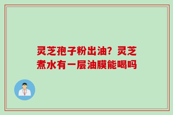灵芝孢子粉出油？灵芝煮水有一层油膜能喝吗
