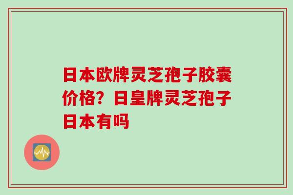 日本欧牌灵芝孢子胶囊价格？日皇牌灵芝孢子日本有吗